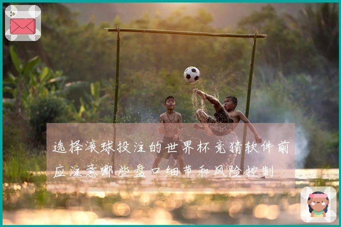 选择滚球投注的世界杯竞猜软件前应注意哪些盘口细节和风险控制