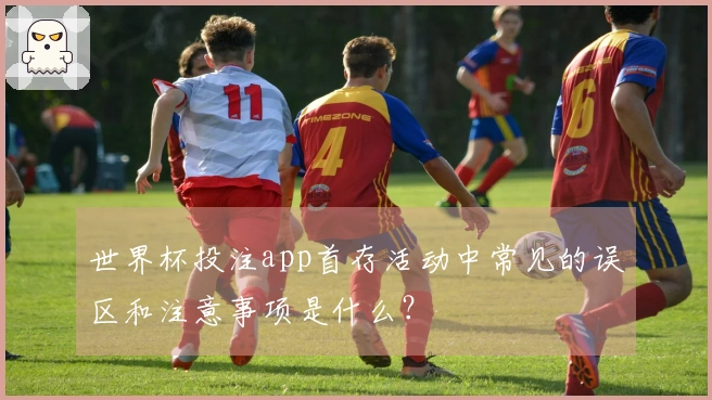 世界杯投注app首存活动中常见的误区和注意事项是什么？