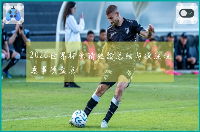 2026世界杯竞猜经验总结与投注注意事项盘点